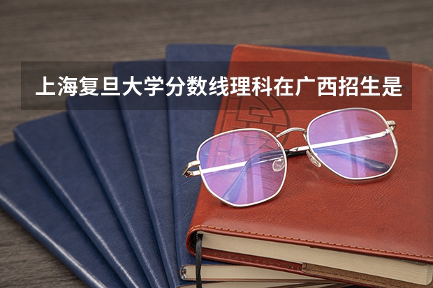 上海复旦大学分数线理科在广西招生是多少？