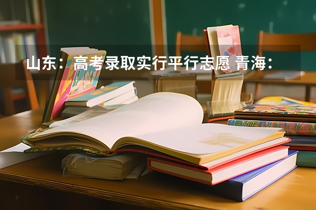 山东：高考录取实行平行志愿 青海：首次平行志愿招生开始 ，退档考生按志愿调剂