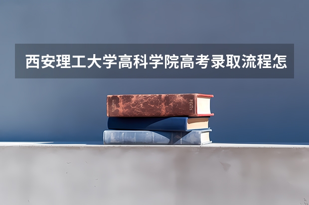 西安理工大学高科学院高考录取流程怎么样？（高考招生政策）