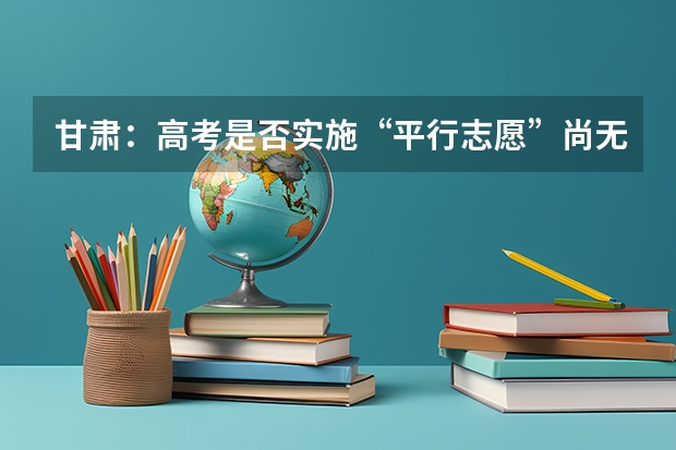 甘肃：高考是否实施“平行志愿”尚无定论 安徽：高招二本批次录取 ，平行志愿投档解读