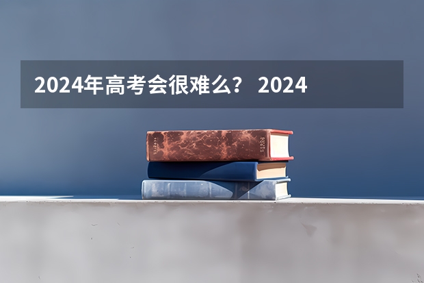 2024年高考会很难么？ 2024年高考难不难 2023高考难度分析