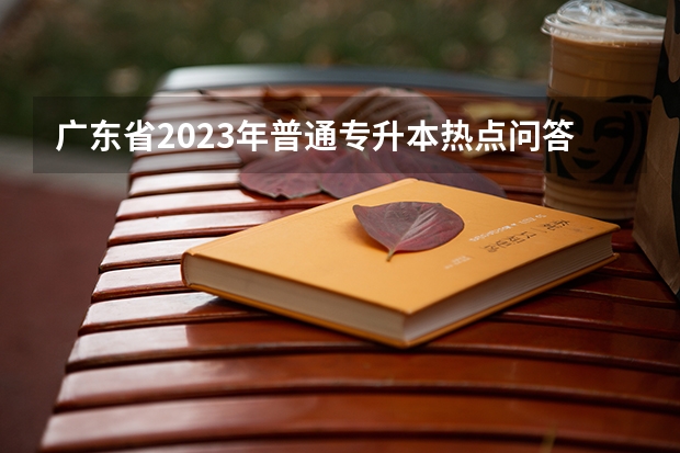 广东省2023年普通专升本热点问答？ 2024广东高考选科要求 广东2023专升本录取时间