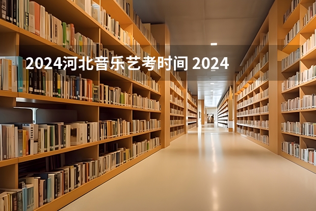 2024河北音乐艺考时间 2024年艺考的时间安排是怎样的？