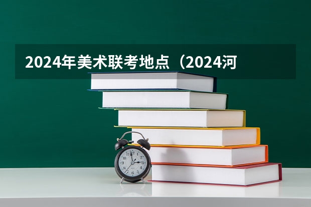 2024年美术联考地点（2024河北艺考政策）