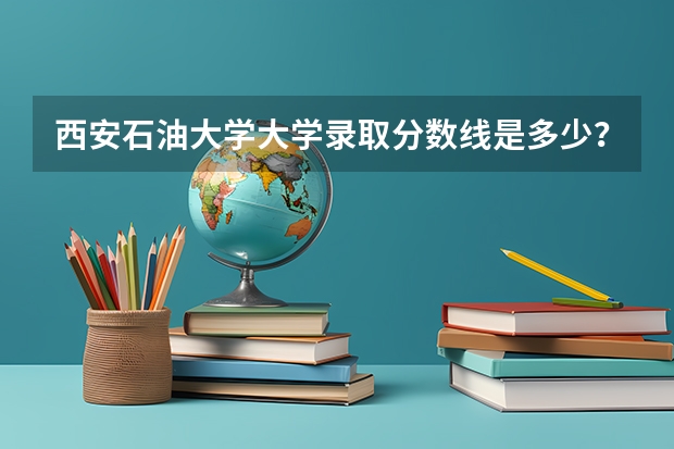 西安石油大学大学录取分数线是多少？