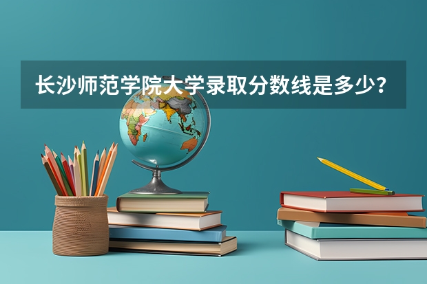 长沙师范学院大学录取分数线是多少？