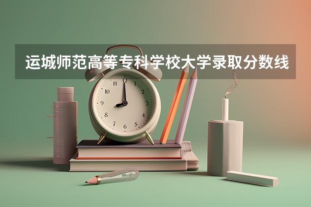 运城师范高等专科学校大学录取分数线是多少？