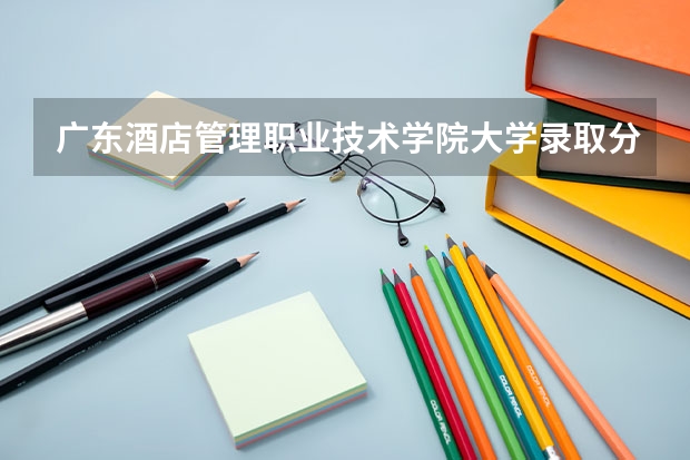 广东酒店管理职业技术学院大学录取分数线是多少？