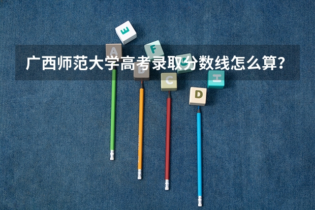 广西师范大学高考录取分数线怎么算?
