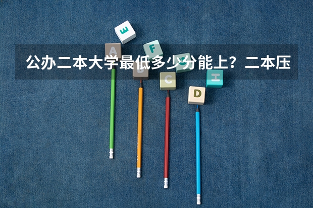 公办二本大学最低多少分能上？二本压线的公办大学（附分数线）