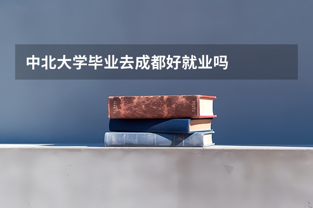 中北大学毕业去成都好就业吗