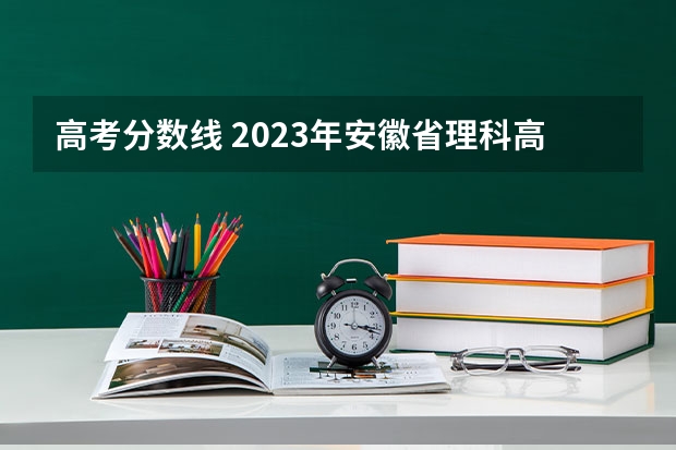 高考分数线 2023年安徽省理科高考分数线