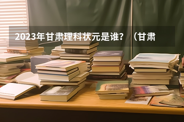 2023年甘肃理科状元是谁？（甘肃高考状元2023第一名是谁）
