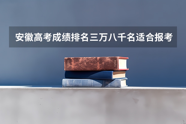 安徽高考成绩排名三万八千名适合报考学校（高考三万八千名可以去哪上学）