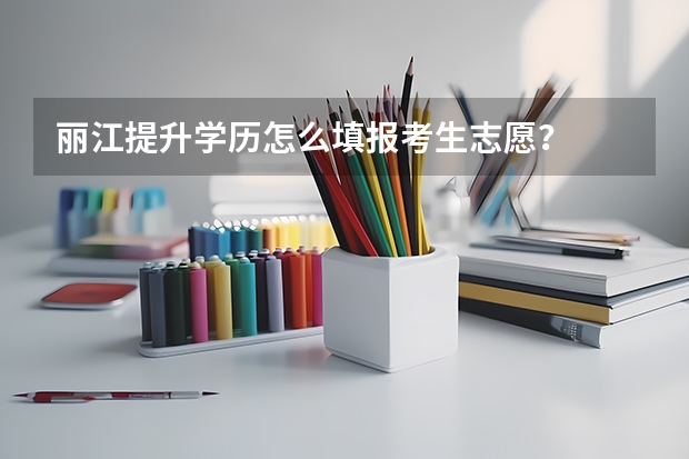 丽江提升学历怎么填报考生志愿？