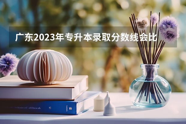 广东2023年专升本录取分数线会比往年高吗？