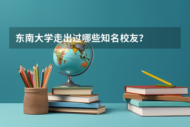 东南大学走出过哪些知名校友？