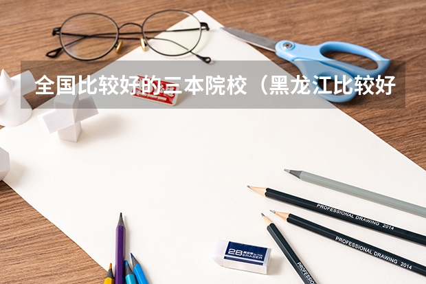 全国比较好的三本院校（黑龙江比较好的三本大学）