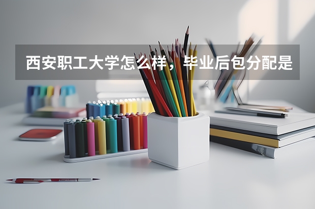 西安职工大学怎么样,毕业后包分配是真的吗