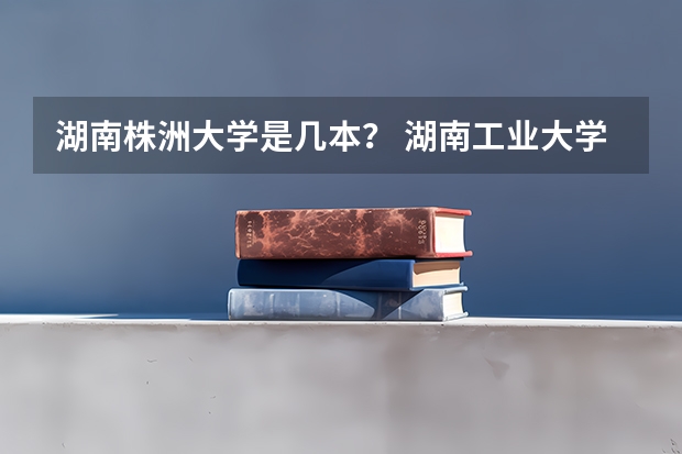 湖南株洲大学是几本？ 湖南工业大学河东校区是几本