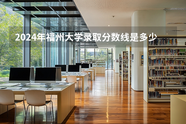 2024年福州大学录取分数线是多少分(附各省录取最低分)