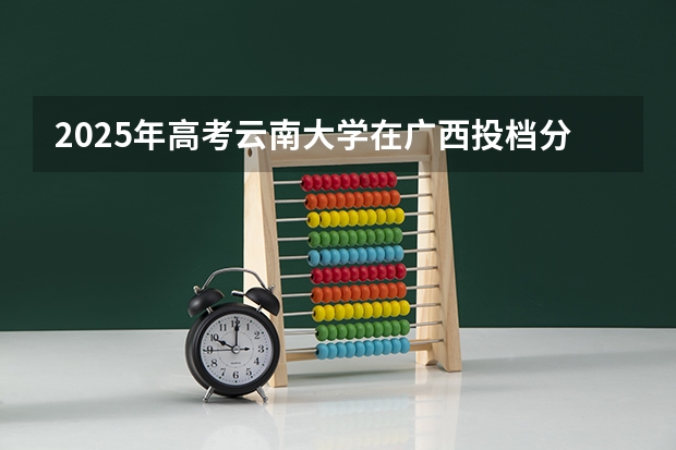 2025年高考云南大学在广西投档分数线（2026参考）