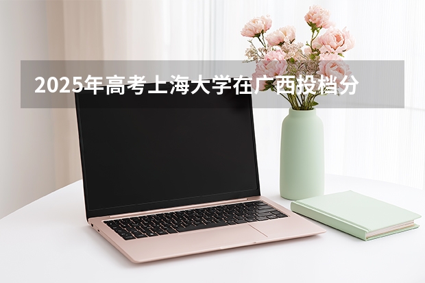 2025年高考上海大学在广西投档分数线（2026参考）