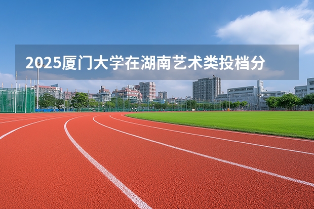 2025厦门大学在湖南艺术类投档分数线（2026年参考）