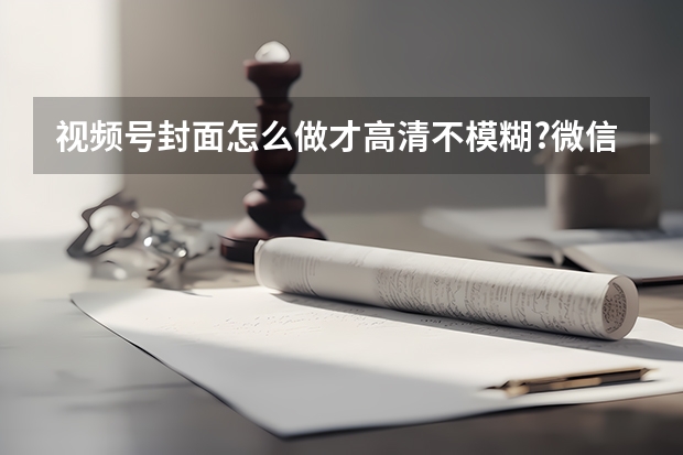 视频号封面怎么做才高清不模糊?微信生态专属尺寸指南