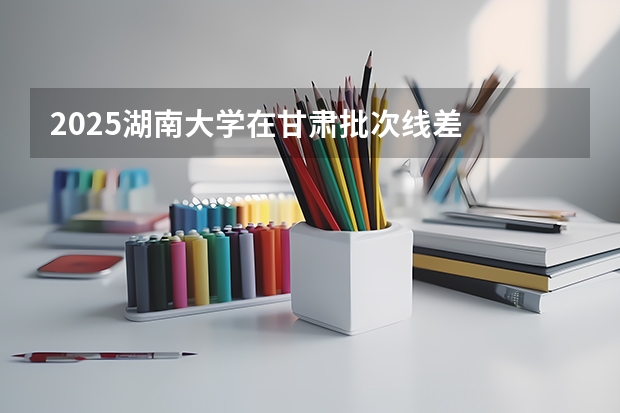 2025湖南大学在甘肃批次线差