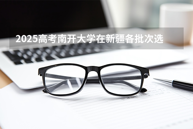 2025高考南开大学在新疆各批次选科要求介绍（2026参考） 