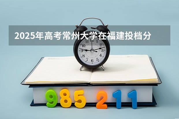 2025年高考常州大学在福建投档分数线（2026参考）