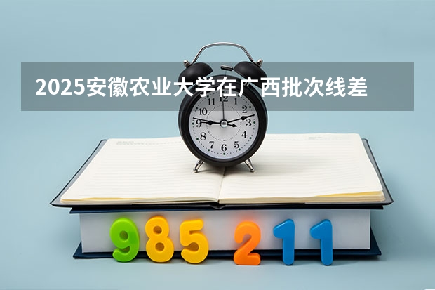 2025安徽农业大学在广西批次线差