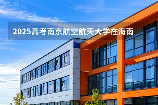 2025高考南京航空航天大学在海南各批次选科要求介绍（2026参考） 