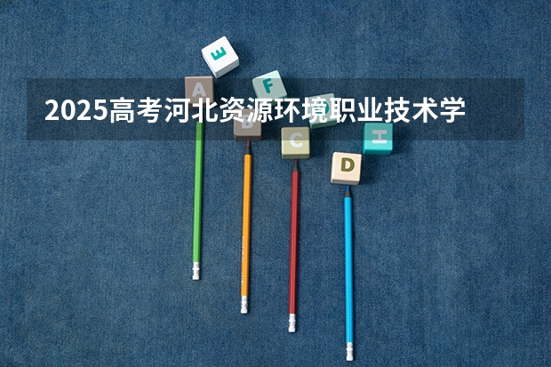 2025高考河北资源环境职业技术学院河南各专业招生人数（2026参考）