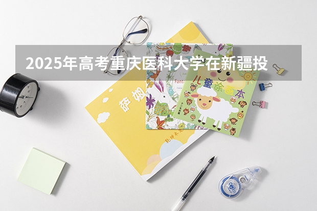 2025年高考重庆医科大学在新疆投档分数线（2026参考）