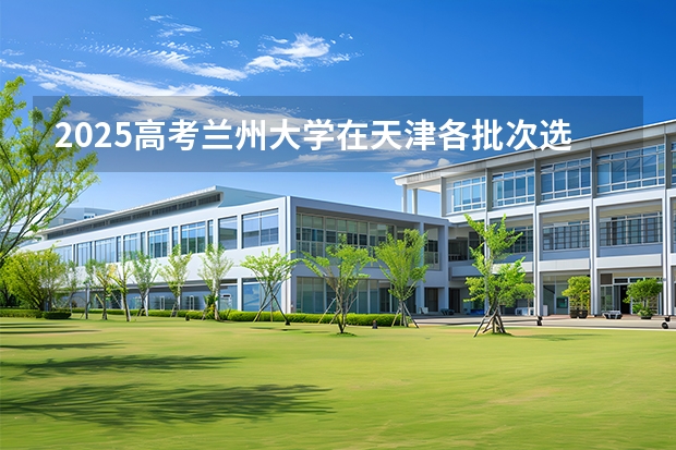 2025高考兰州大学在天津各批次选科要求介绍（2026参考） 