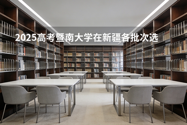 2025高考暨南大学在新疆各批次选科要求介绍（2026参考） 