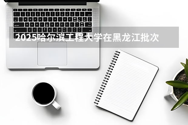 2025哈尔滨工程大学在黑龙江批次线差