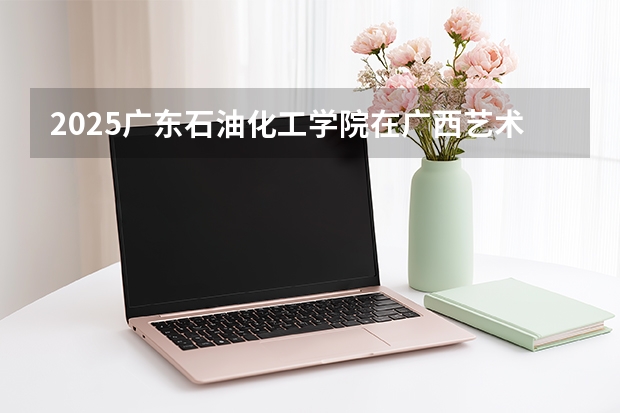2025广东石油化工学院在广西艺术类投档分数线（2026年参考）