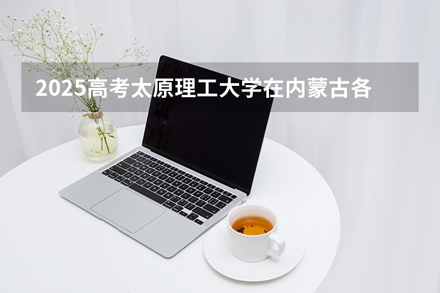 2025高考太原理工大学在内蒙古各批次选科要求介绍（2026参考） 