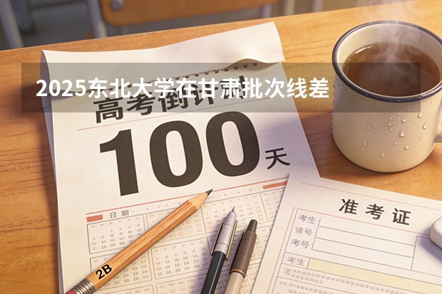 2025东北大学在甘肃批次线差
