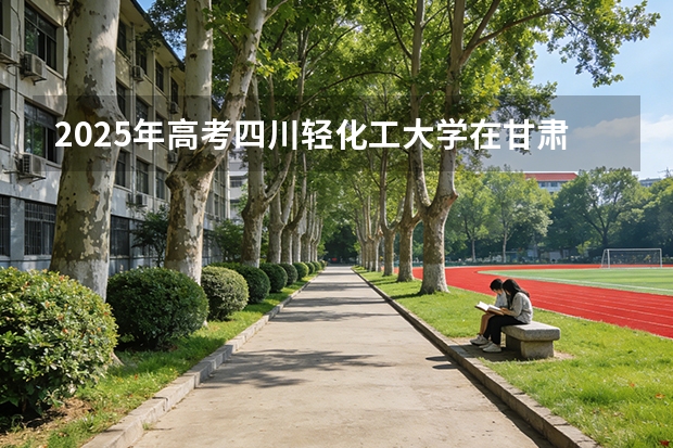 2025年高考四川轻化工大学在甘肃投档分数线（2026参考）