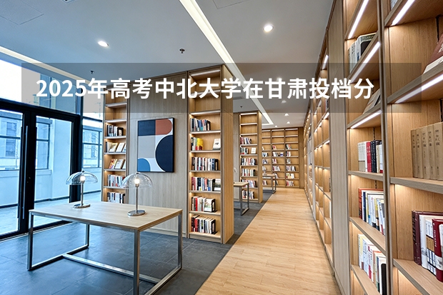 2025年高考中北大学在甘肃投档分数线（2026参考）