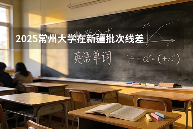 2025常州大学在新疆批次线差