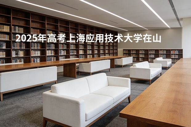 2025年高考上海应用技术大学在山西投档分数线（2026参考）