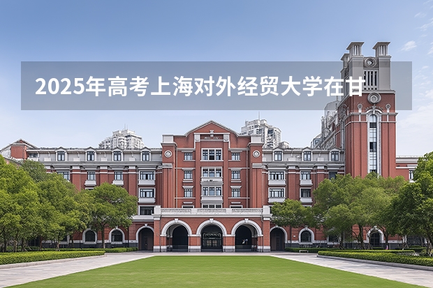 2025年高考上海对外经贸大学在甘肃投档分数线（2026参考）