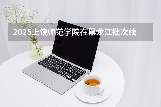 2025上饶师范学院在黑龙江批次线差