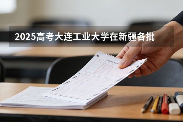 2025高考大连工业大学在新疆各批次选科要求介绍（2026参考） 