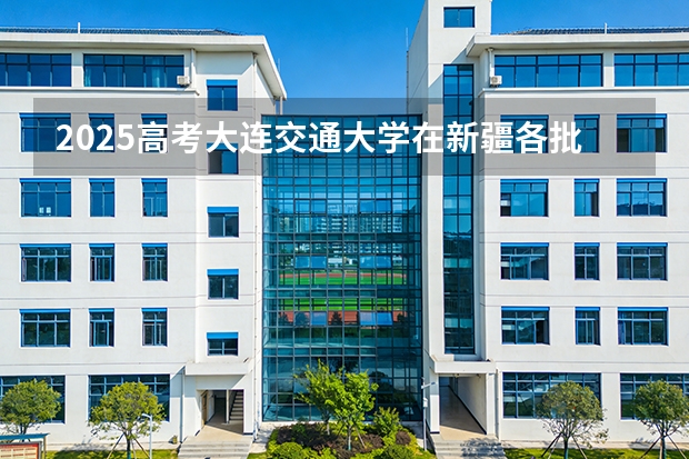 2025高考大连交通大学在新疆各批次选科要求介绍（2026参考） 